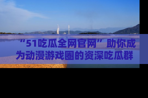 “51吃瓜全网官网”助你成为动漫游戏圈的资深吃瓜群众！