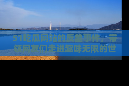 51吃瓜网站的反差事件，带领网友们走进趣味无限的世界