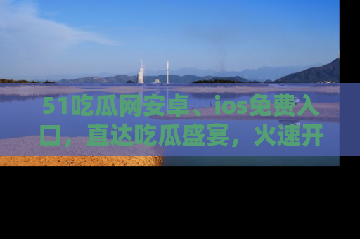 51吃瓜网安卓、ios免费入口，直达吃瓜盛宴，火速开启线上体验！