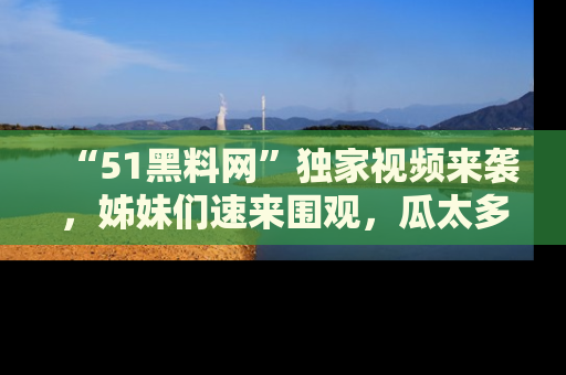 “51黑料网”独家视频来袭，姊妹们速来围观，瓜太多简直停不下来！