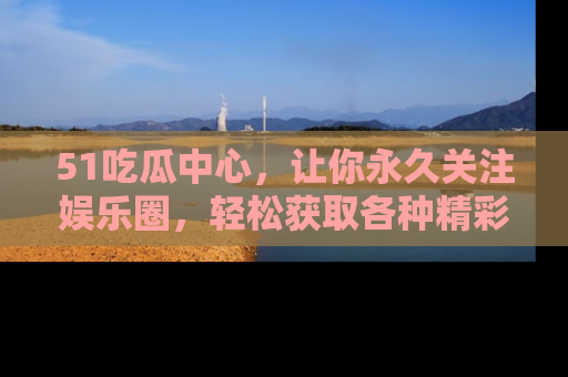 51吃瓜中心，让你永久关注娱乐圈，轻松获取各种精彩的吃瓜信息！