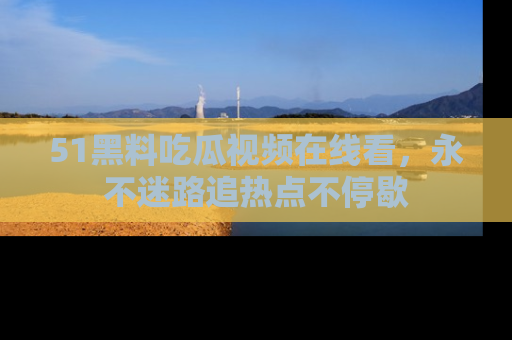51黑料吃瓜视频在线看，永不迷路追热点不停歇