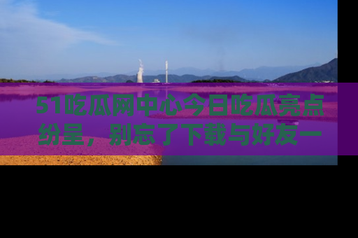 51吃瓜网中心今日吃瓜亮点纷呈，别忘了下载与好友一同分享！