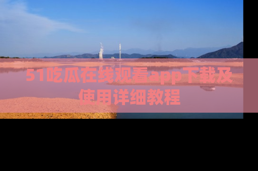51吃瓜在线观看app下载及使用详细教程