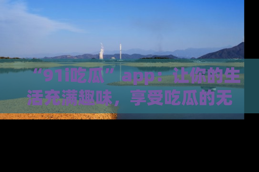 “91i吃瓜”app：让你的生活充满趣味，享受吃瓜的无限乐趣！