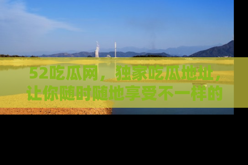 52吃瓜网，独家吃瓜地址，让你随时随地享受不一样的观看体验！