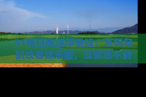 51每日吃瓜苹果版：从句句刨坟看娱乐圈，瓜你想不到的精彩纷呈！