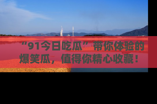 “91今日吃瓜”带你体验的爆笑瓜，值得你精心收藏！