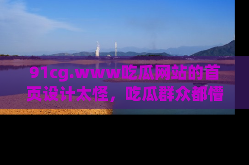 91cg.www吃瓜网站的首页设计太怪，吃瓜群众都懵了！