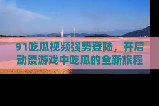 91吃瓜视频强势登陆，开启动漫游戏中吃瓜的全新旅程！