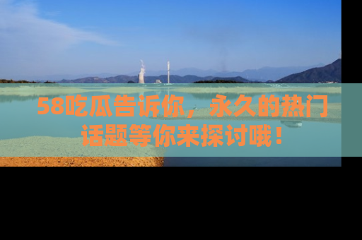 58吃瓜告诉你，永久的热门话题等你来探讨哦！