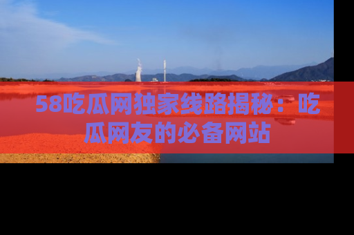 58吃瓜网独家线路揭秘：吃瓜网友的必备网站