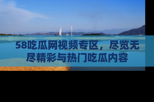 58吃瓜网视频专区，尽览无尽精彩与热门吃瓜内容