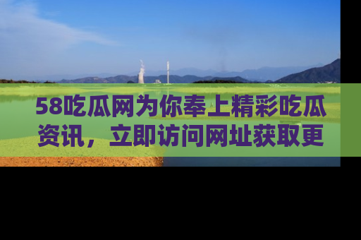 58吃瓜网为你奉上精彩吃瓜资讯，立即访问网址获取更多内容！