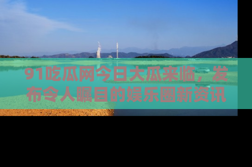 91吃瓜网今日大瓜来临，发布令人瞩目的娱乐圈新资讯！