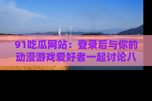 91吃瓜网站：登录后与你的动漫游戏爱好者一起讨论八卦！