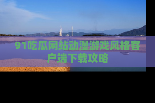 91吃瓜网站动漫游戏风格客户端下载攻略