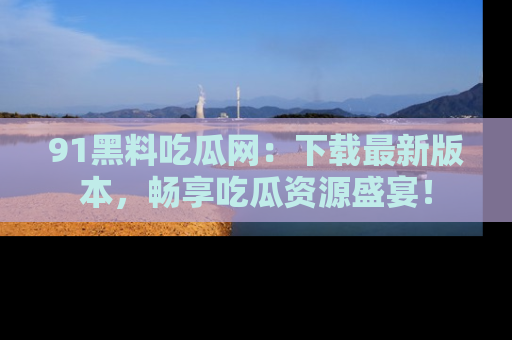 91黑料吃瓜网：下载最新版本，畅享吃瓜资源盛宴！