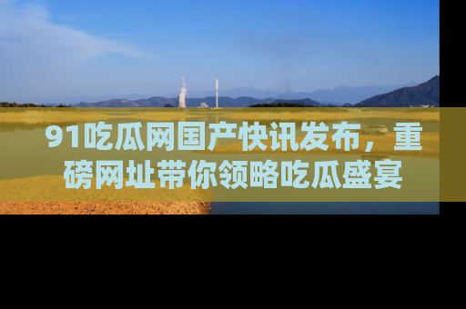 91吃瓜网国产快讯发布，重磅网址带你领略吃瓜盛宴
