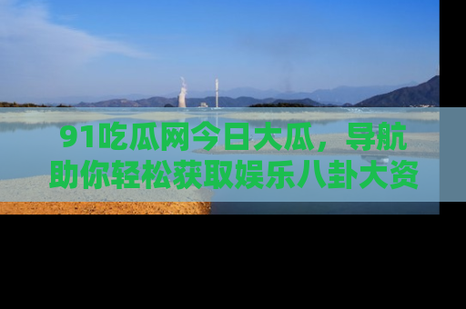 91吃瓜网今日大瓜，导航助你轻松获取娱乐八卦大资讯
