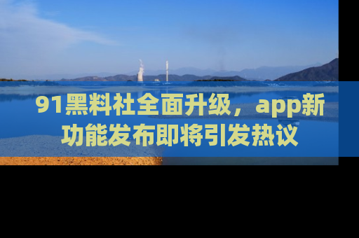 91黑料社全面升级，app新功能发布即将引发热议