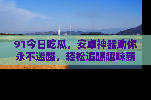 91今日吃瓜,安卓神器助你永不迷路,轻松追踪趣味新闻!