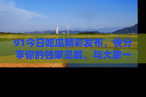 91今日吃瓜精彩发布,快分享你的独家见解,与大家一起讨论吧!