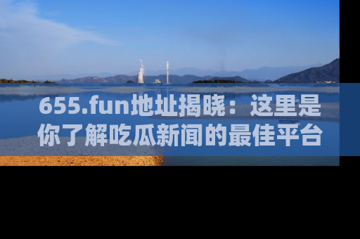 655.fun地址揭晓:这里是你了解吃瓜新闻的最佳平台,快来探索吧!