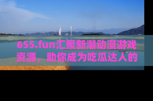 655.fun汇聚新潮动漫游戏资源,助你成为吃瓜达人的必备平台!