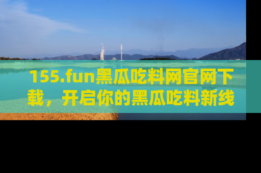 155.fun黑瓜吃料网官网下载,开启你的黑瓜吃料新线路,轻松找到入口!
