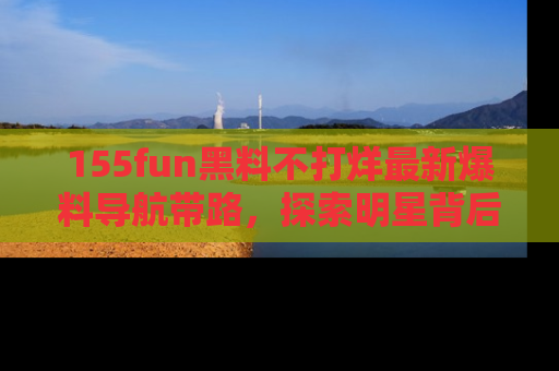 155fun黑料不打烊最新爆料导航带路,探索明星背后的秘密