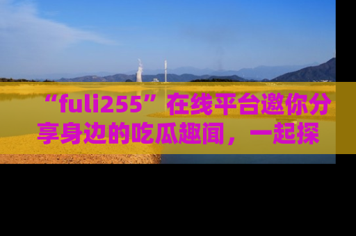 “fuli255”在线平台邀你分享身边的吃瓜趣闻，一起探索生活的小秘密！