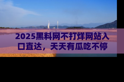 2025黑料网不打烊网站入口直达,天天有瓜吃不停