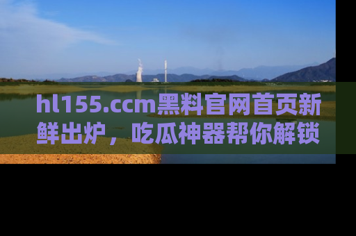 hl155.ccm黑料官网首页新鲜出炉,吃瓜神器帮你解锁那些鲜为人知的内幕!