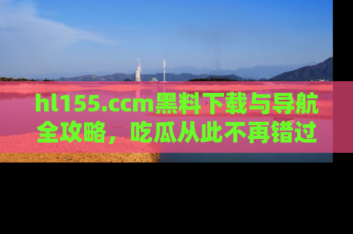 hl155.ccm黑料下载与导航全攻略,吃瓜从此不再错过任何热点
