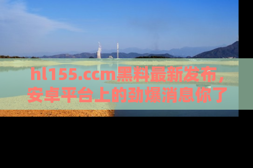 hl155.ccm黑料最新发布,安卓平台上的劲爆消息你了解了吗?