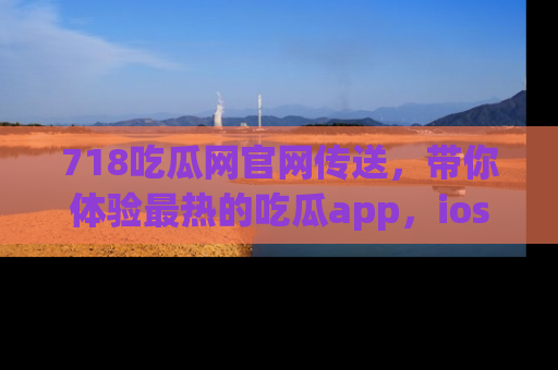 718吃瓜网官网传送,带你体验最热的吃瓜app,ios用户必备哦!
