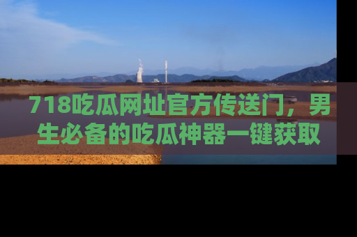 718吃瓜网址官方传送门,男生必备的吃瓜神器一键获取!