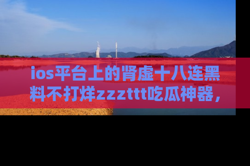 ios平台上的肾虚十八连黑料不打烊zzzttt吃瓜神器,你绝对不能错过
