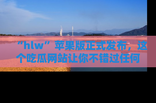 “hlw”苹果版正式发布，这个吃瓜网站让你不错过任何热议话题！