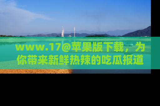 www.17@苹果版下载,为你带来新鲜热辣的吃瓜报道,尽情享受!