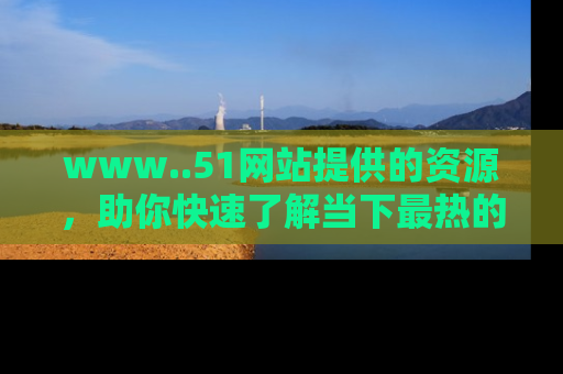 www..51网站提供的资源,助你快速了解当下最热的娱乐八卦
