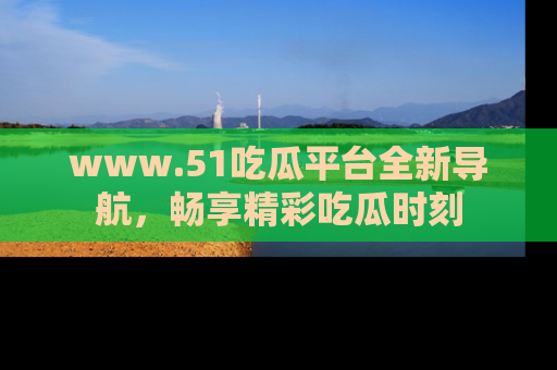 www.51吃瓜平台全新导航,畅享精彩吃瓜时刻