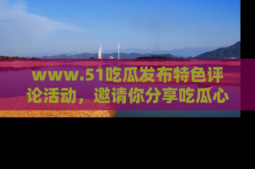 www.51吃瓜发布特色评论活动,邀请你分享吃瓜心得与看法!