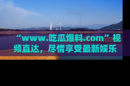 “www.吃瓜爆料.com”视频直达，尽情享受最新娱乐圈的吃瓜盛宴！