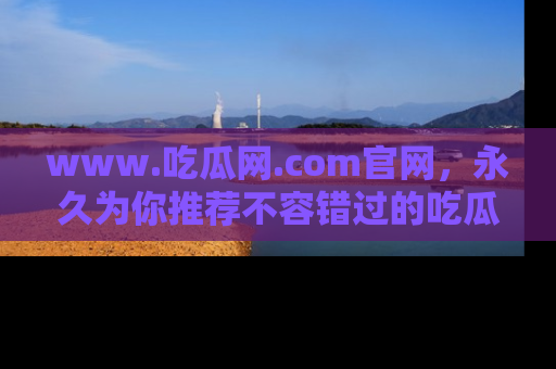www.吃瓜网.com官网,永久为你推荐不容错过的吃瓜故事