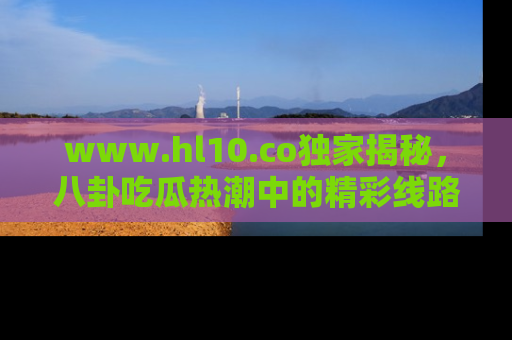 www.hl10.co独家揭秘，八卦吃瓜热潮中的精彩线路推荐