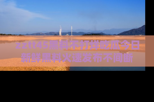 zztt45黑料不打烊吃瓜今日新鲜黑料火速发布不间断