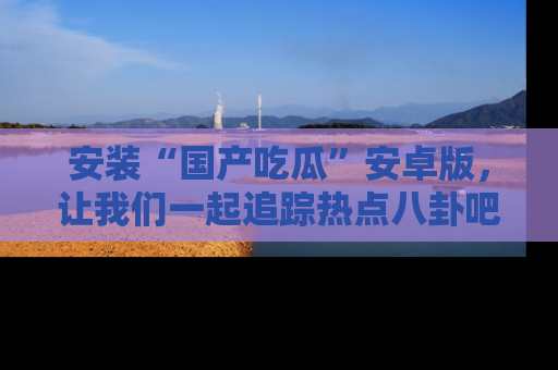 安装“国产吃瓜”安卓版,让我们一起追踪热点八卦吧~