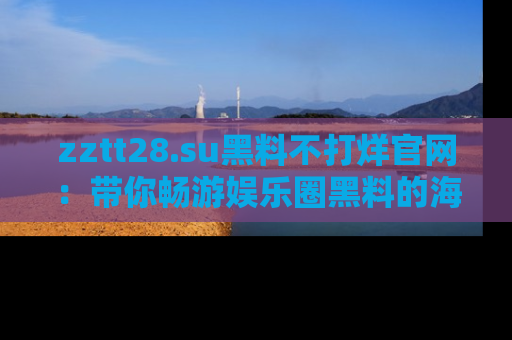 zztt28.su黑料不打烊官网:带你畅游娱乐圈黑料的海洋,掌握每一条最新消息